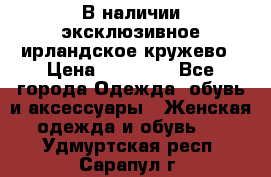 В наличии эксклюзивное ирландское кружево › Цена ­ 38 000 - Все города Одежда, обувь и аксессуары » Женская одежда и обувь   . Удмуртская респ.,Сарапул г.